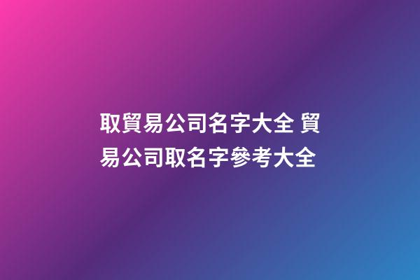 取貿易公司名字大全 貿易公司取名字參考大全-第1張-公司起名-玄機派